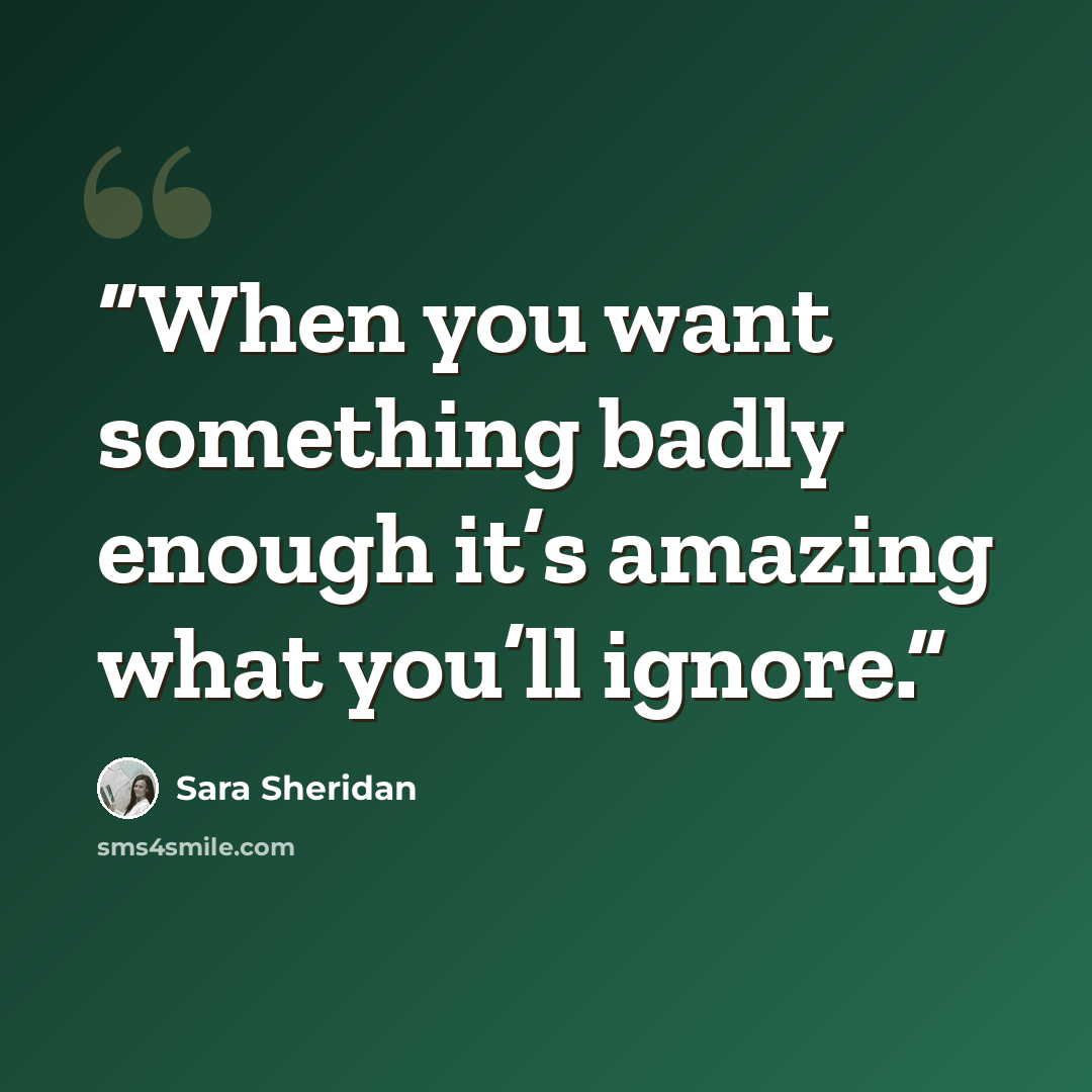 “When you want something badly enough it’s amazing what you’ll ignore.” quote by Sara Sheridan