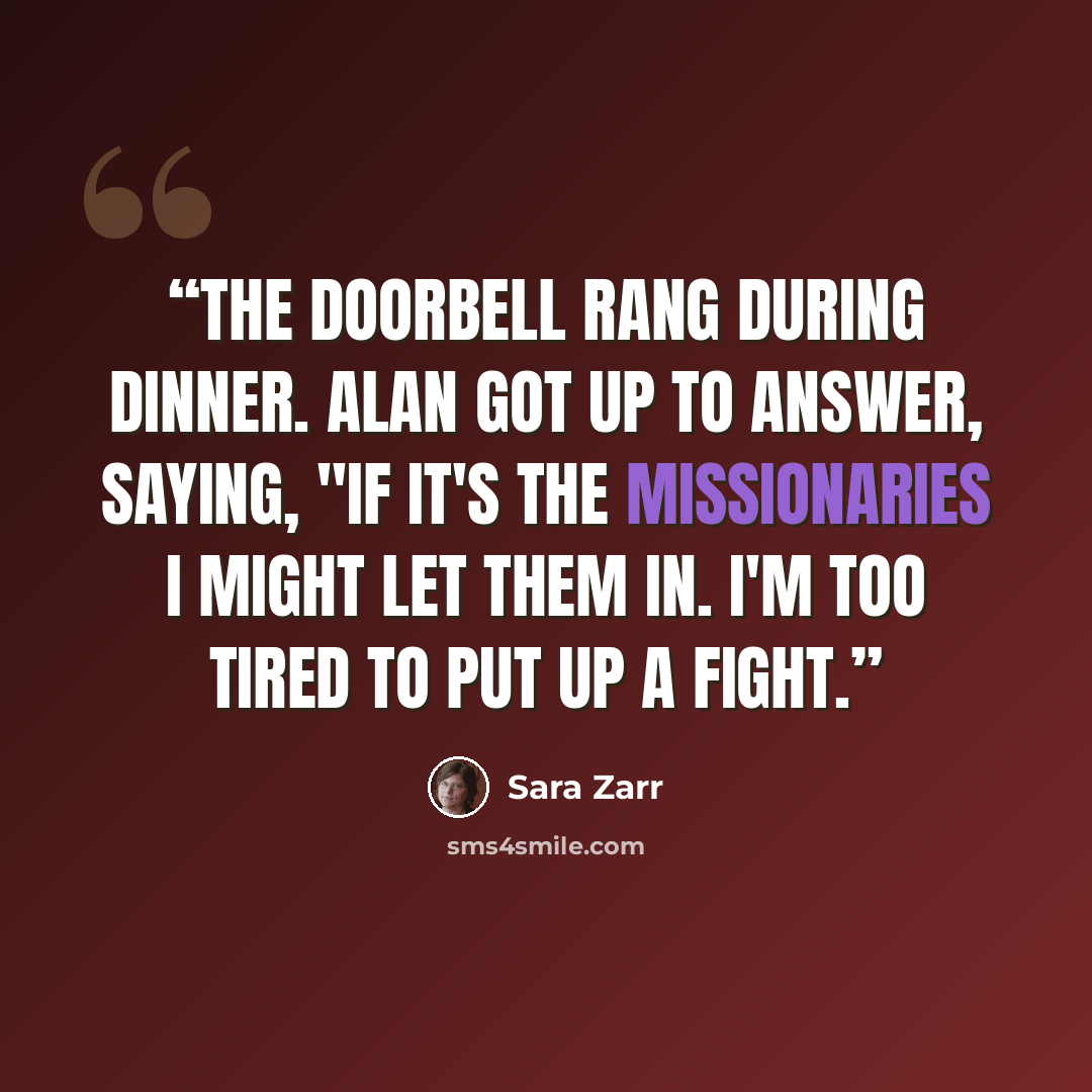 “The doorbell rang during dinner. Alan got up to answer, saying, "If it's the missionaries I might let them in. I'm too tired to put up a fight.” quote by Sara Zarr