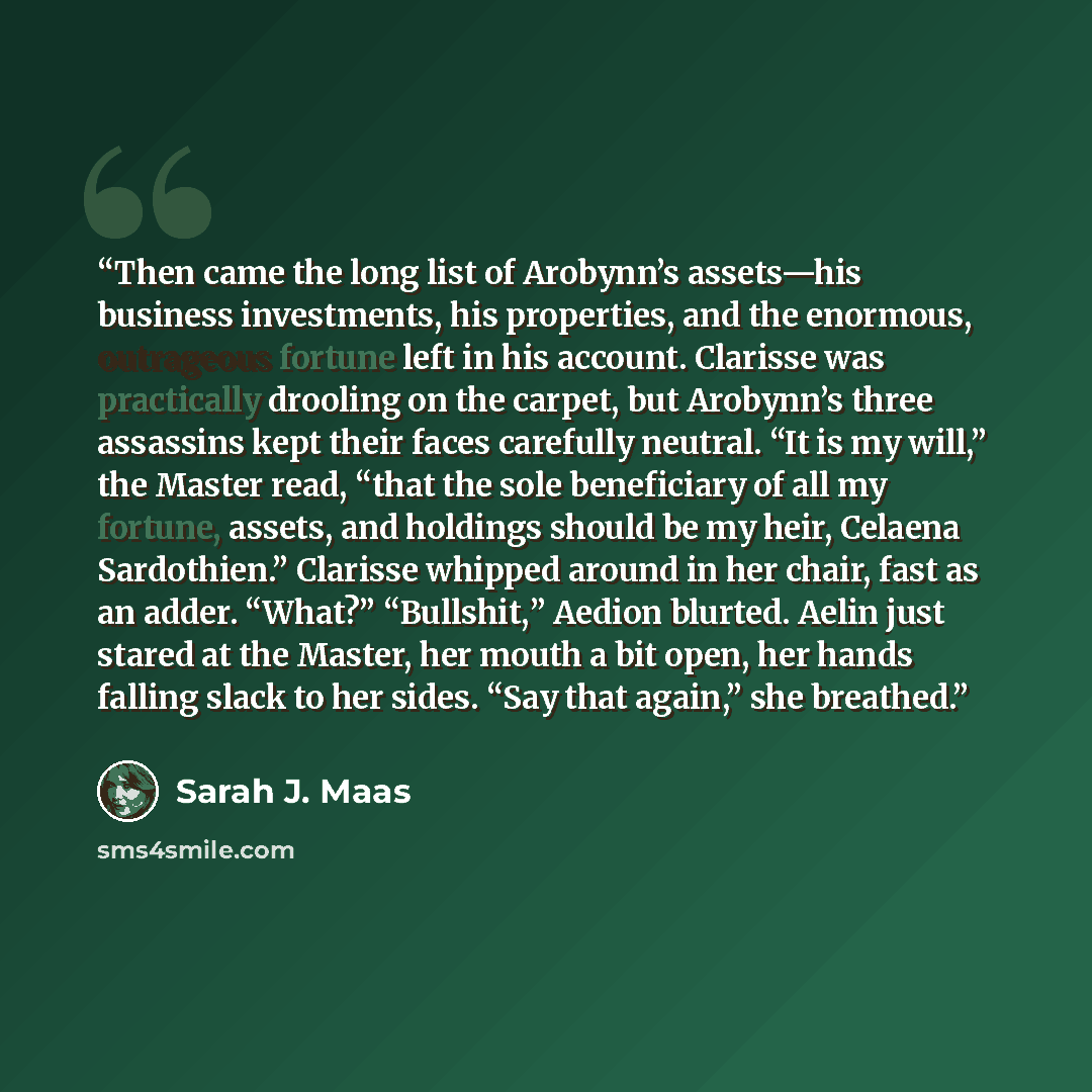 “Then came the long list of Arobynn’s assets—his business investments, his properties, and the enormous, outrageous fortune left in his account. Clarisse was practically drooling on the carpet, but Arobynn’s three assassins kept their faces carefully neutral. “It is my will,” the Master read, “that…” quote by Sarah J. Maas