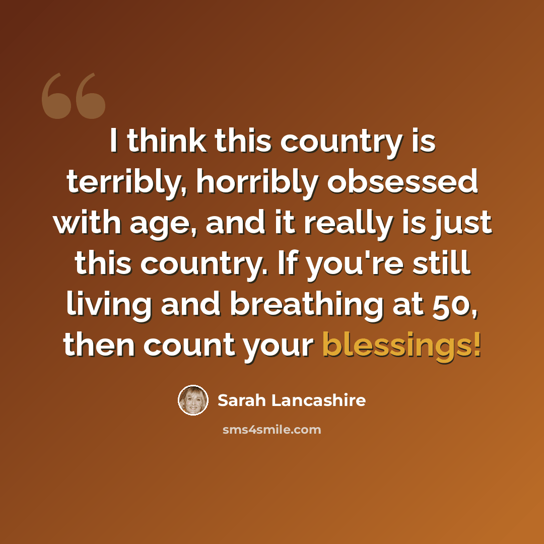 “I think this country is terribly, horribly obsessed with age, and it really is just this country. If you're still living and breathing at 50, then count your blessings!” quote by Sarah Lancashire