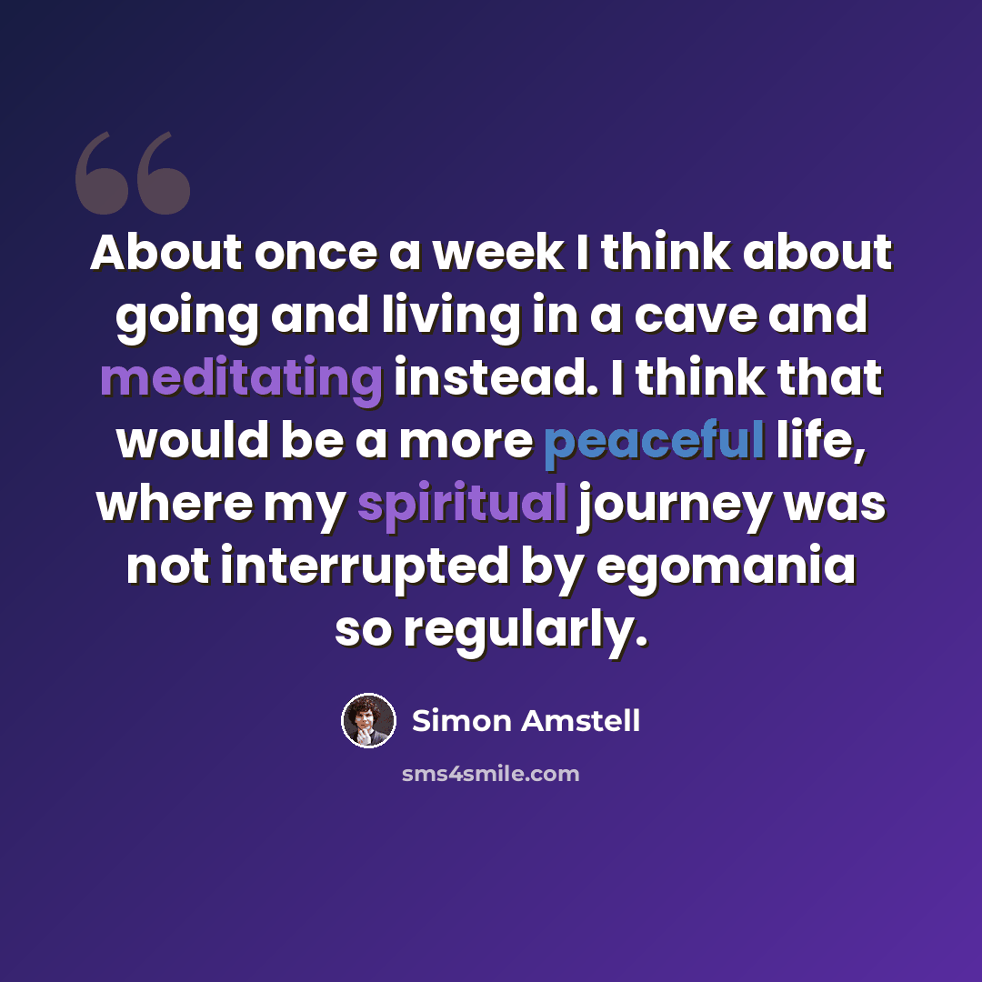 “About once a week I think about going and living in a cave and meditating instead. I think that would be a more peaceful life, where my spiritual journey was not interrupted by egomania so regularly.” quote by Simon Amstell