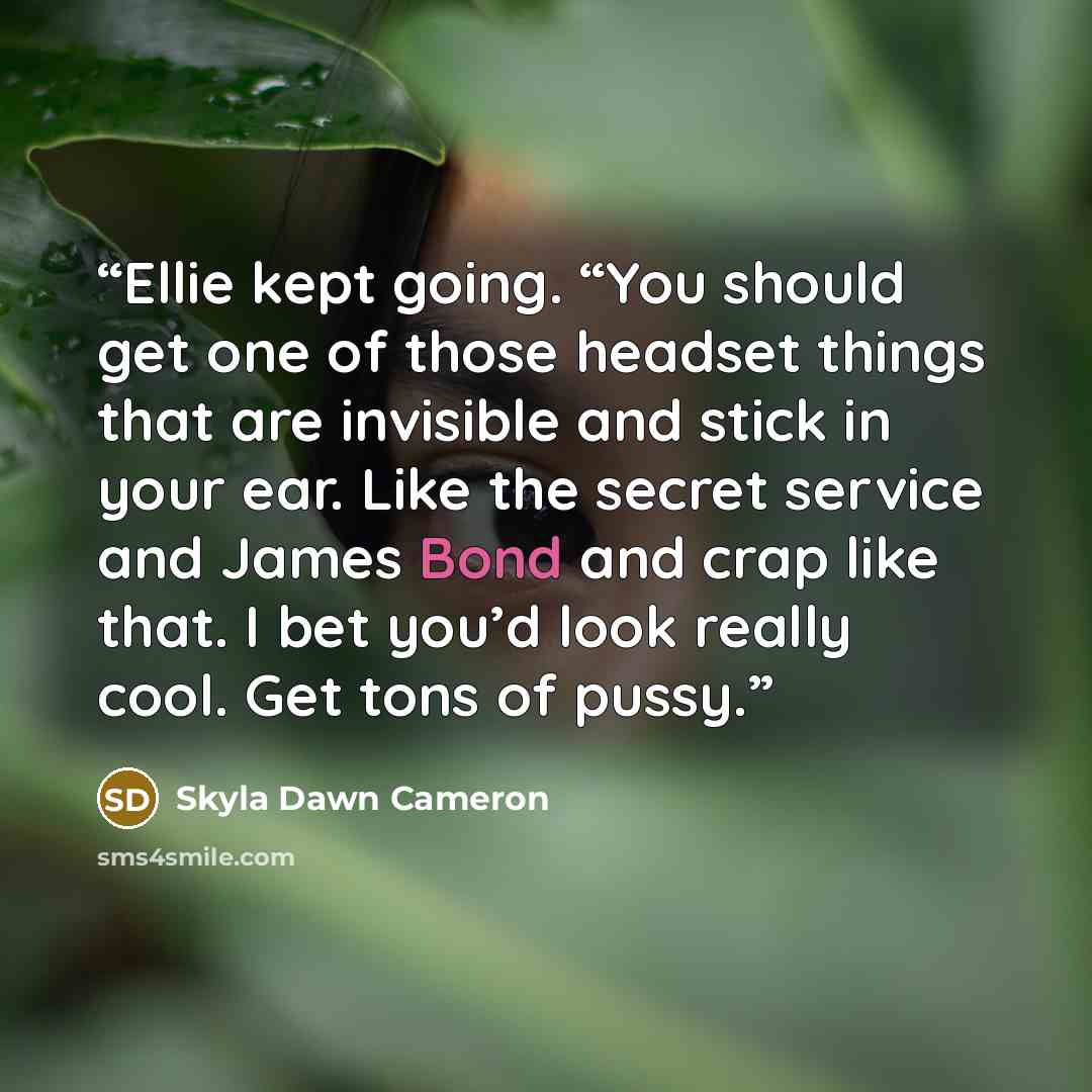 “Ellie kept going. “You should get one of those headset things that are invisible and stick in your ear. Like the secret service and James Bond and crap like that. I bet you’d look really cool. Get tons of pussy.” quote by Skyla Dawn Cameron