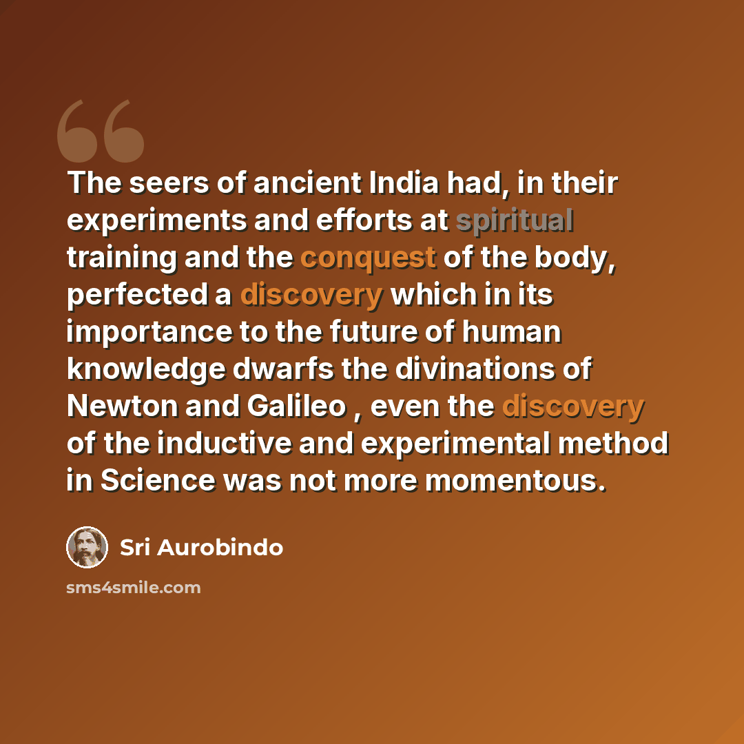 “The seers of ancient India had, in their experiments and efforts at spiritual training and the conquest of the body, perfected a discovery which in its importance to the future of human knowledge dwarfs the divinations of Newton and Galileo , even the discovery of the inductive and experimental…” quote by Sri Aurobindo