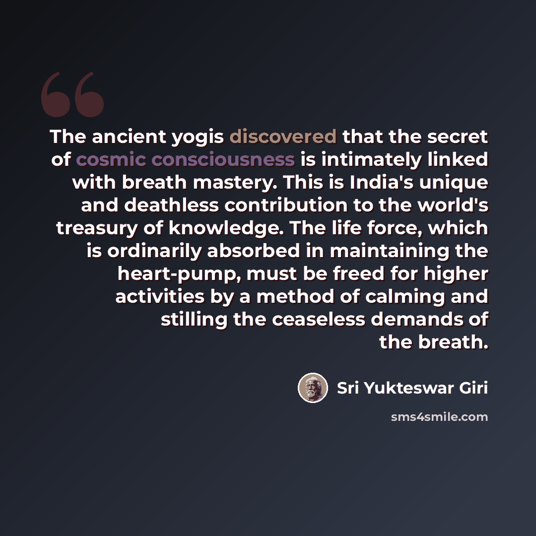 “The ancient yogis discovered that the secret of cosmic consciousness is intimately linked with breath mastery. This is India's unique and deathless contribution to the world's treasury of knowledge. The life force, which is ordinarily absorbed in maintaining the heart-pump, must be freed for…” quote by Sri Yukteswar Giri
