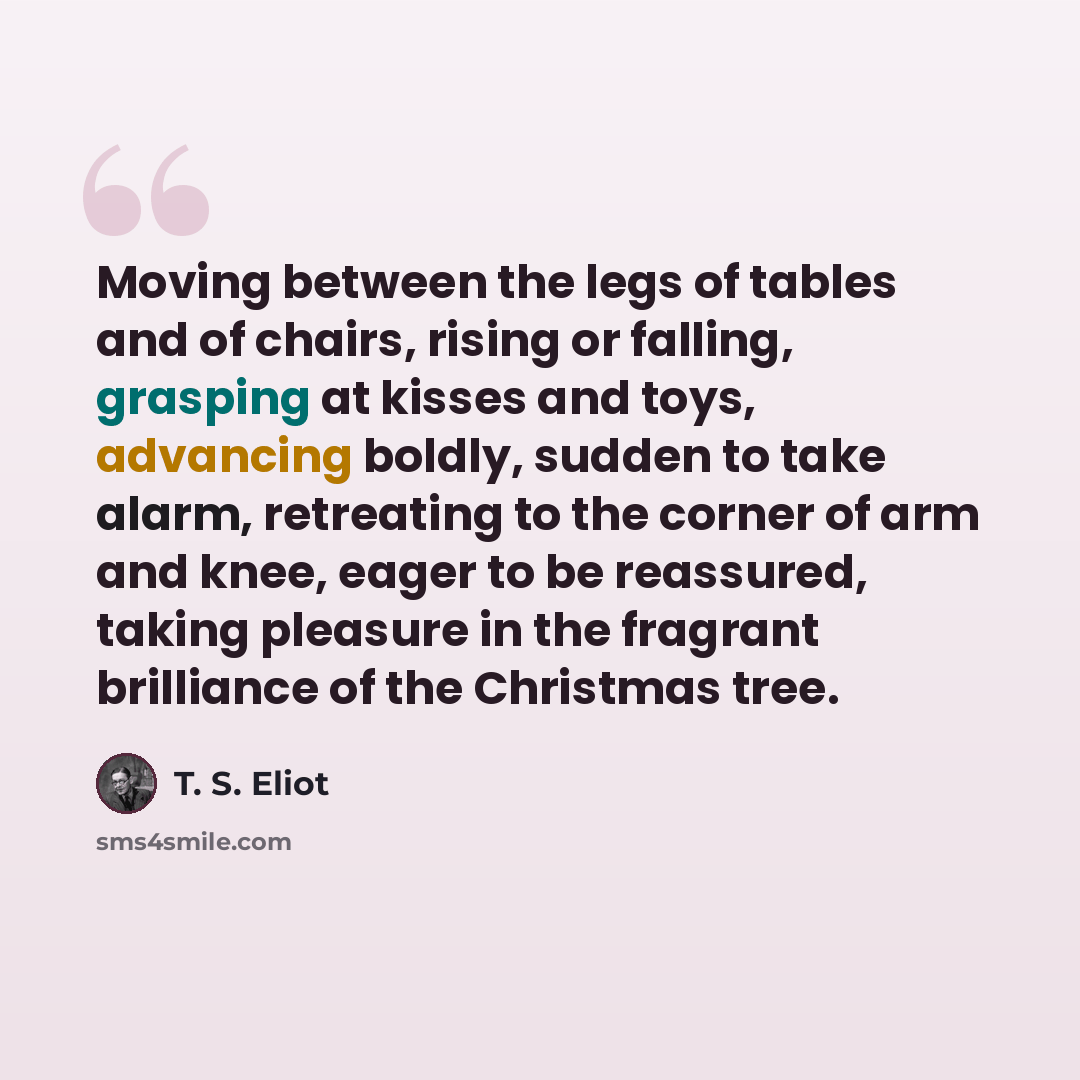 “Moving between the legs of tables and of chairs, rising or falling, grasping at kisses and toys, advancing boldly, sudden to take alarm, retreating to the corner of arm and knee, eager to be reassured, taking pleasure in the fragrant brilliance of the Christmas tree.” quote by T. S. Eliot
