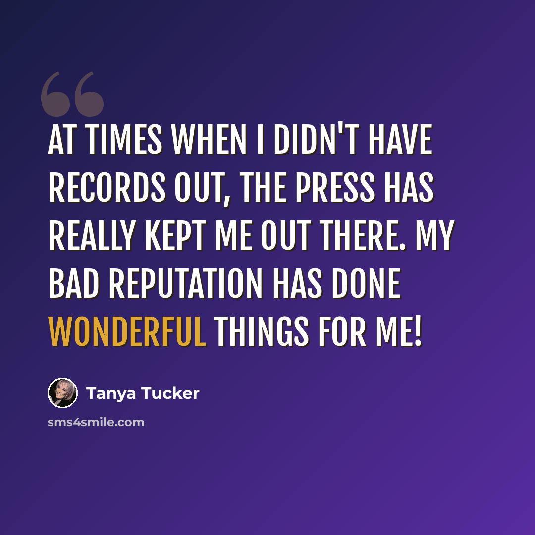 “At times when I didn't have records out, the press has really kept me out there. My bad reputation has done wonderful things for me!” quote by Tanya Tucker