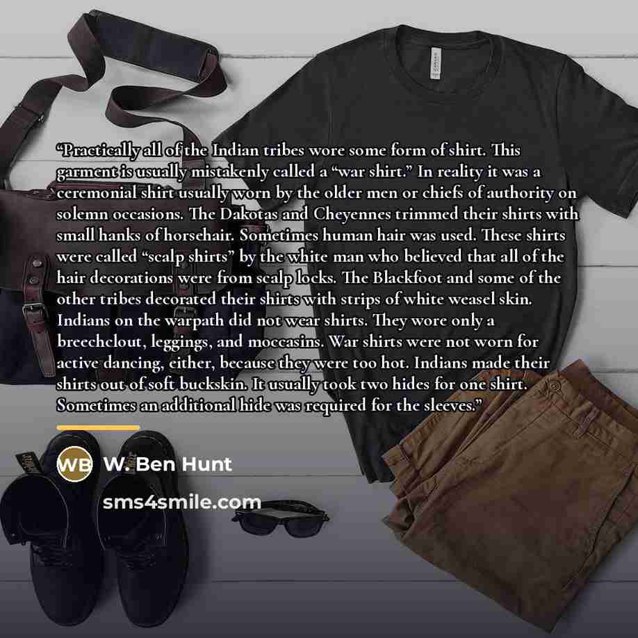 “Practically all of the Indian tribes wore some form of shirt. This garment is usually mistakenly called a “war shirt.” In reality it was a ceremonial shirt usually worn by the older men or chiefs of authority on solemn occasions. The Dakotas and Cheyennes trimmed their shirts with small hanks of…” quote by W. Ben Hunt