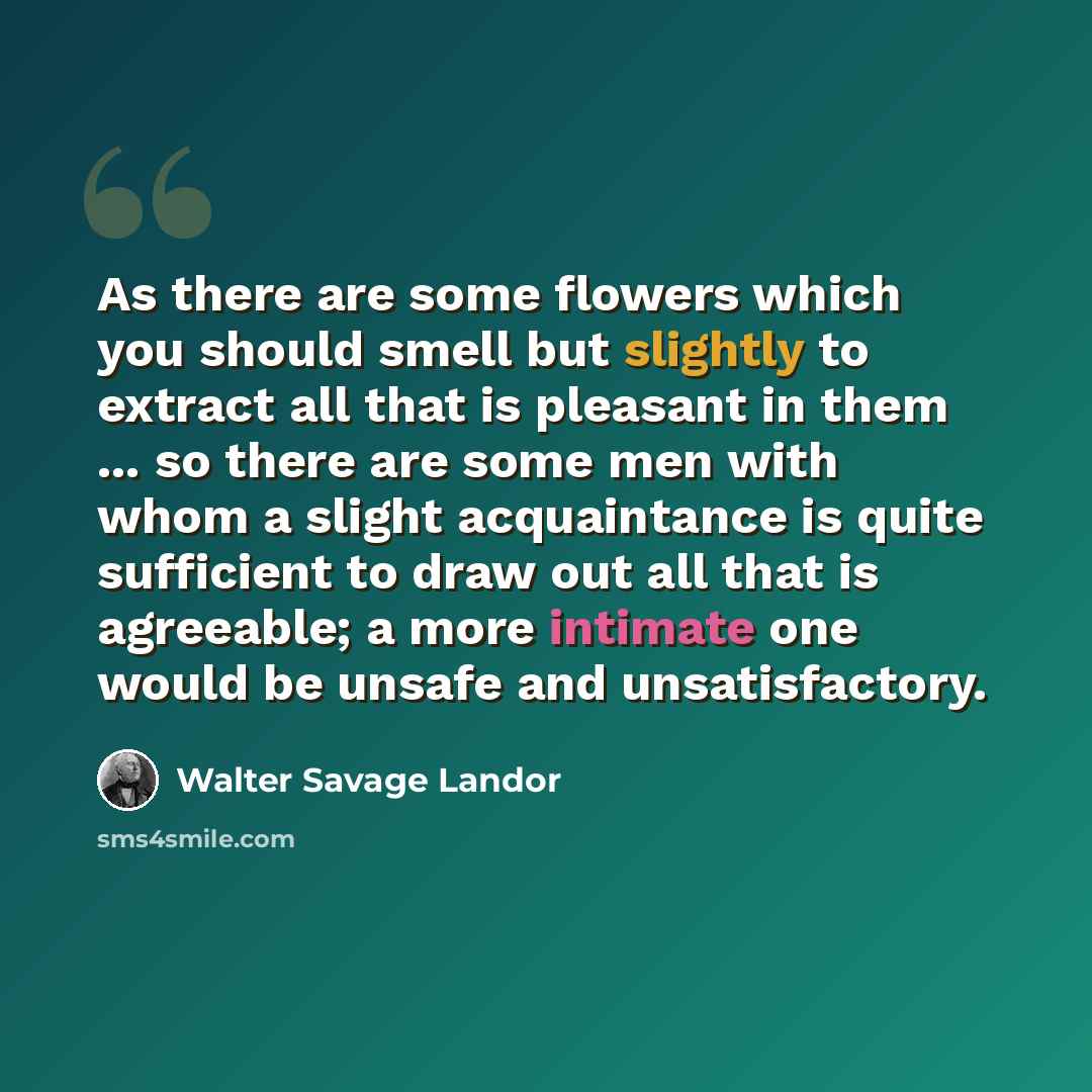 “As there are some flowers which you should smell but slightly to extract all that is pleasant in them ... so there are some men with whom a slight acquaintance is quite sufficient to draw out all that is agreeable; a more intimate one would be unsafe and unsatisfactory.” quote by Walter Savage Landor