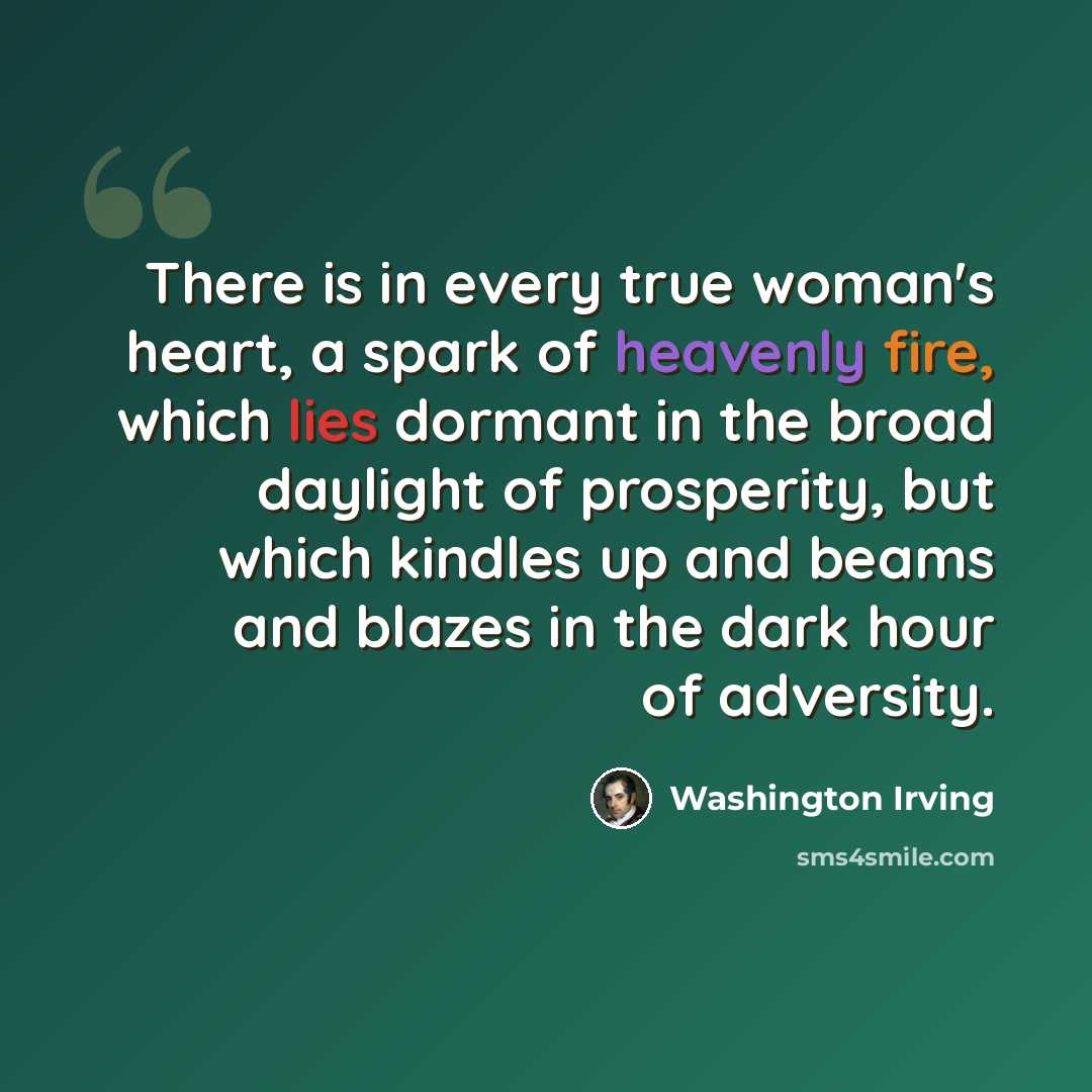 “There is in every true woman's heart, a spark of heavenly fire, which lies dormant in the broad daylight of prosperity, but which kindles up and beams and blazes in the dark hour of adversity.” quote by Washington Irving