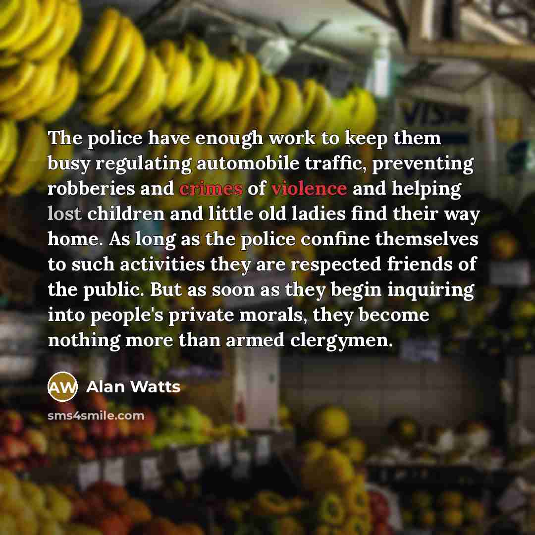 “The police have enough work to keep them busy regulating automobile traffic, preventing robberies and crimes of violence and helping lost children and little old ladies find their way home. As long as the police confine themselves to such activities they are respected friends of the public. But as…” quote by Alan Watts