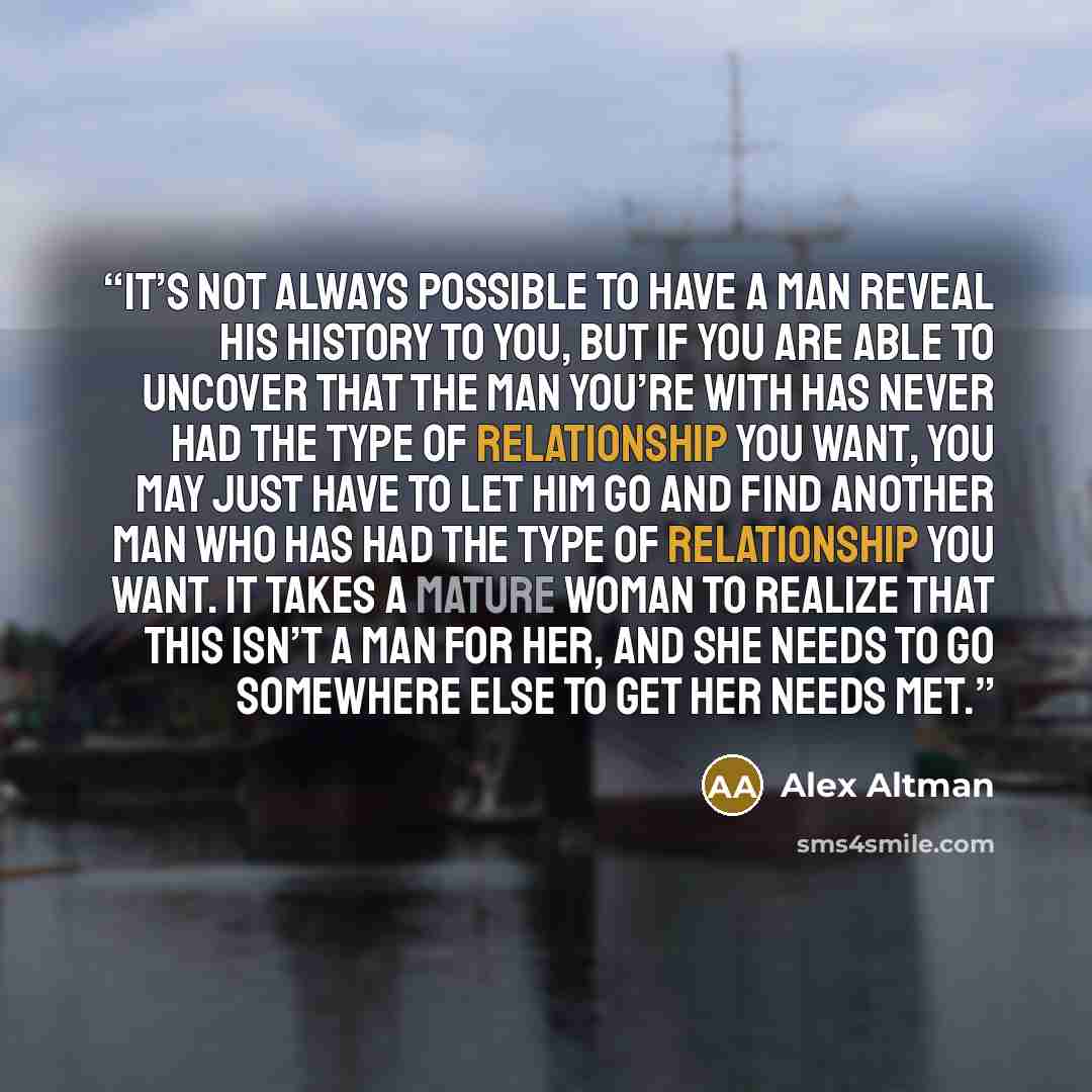 “It’s not always possible to have a man reveal his history to you, but if you are able to uncover that the man you’re with has never had the type of relationship you want, you may just have to let him go and find another man who has had the type of relationship you want. It takes a mature woman to…” quote by Alex Altman