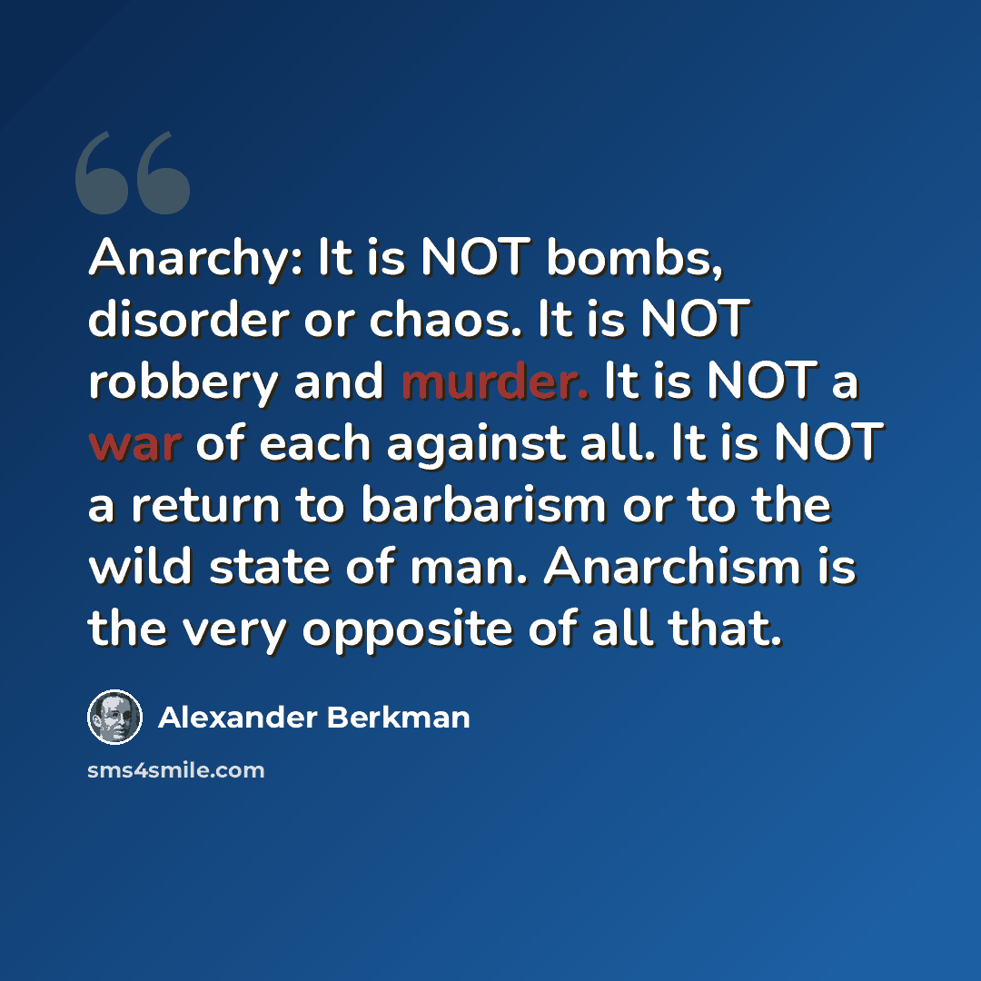 “Anarchy: It is NOT bombs, disorder or chaos. It is NOT robbery and murder. It is NOT a war of each against all. It is NOT a return to barbarism or to the wild state of man. Anarchism is the very opposite of all that.” quote by Alexander Berkman