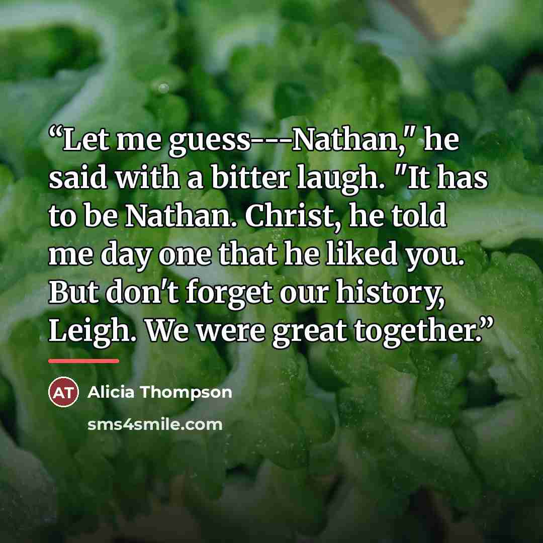 “Let me guess---Nathan," he said with a bitter laugh. "It has to be Nathan. Christ, he told me day one that he liked you. But don't forget our history, Leigh. We were great together.” quote by Alicia Thompson