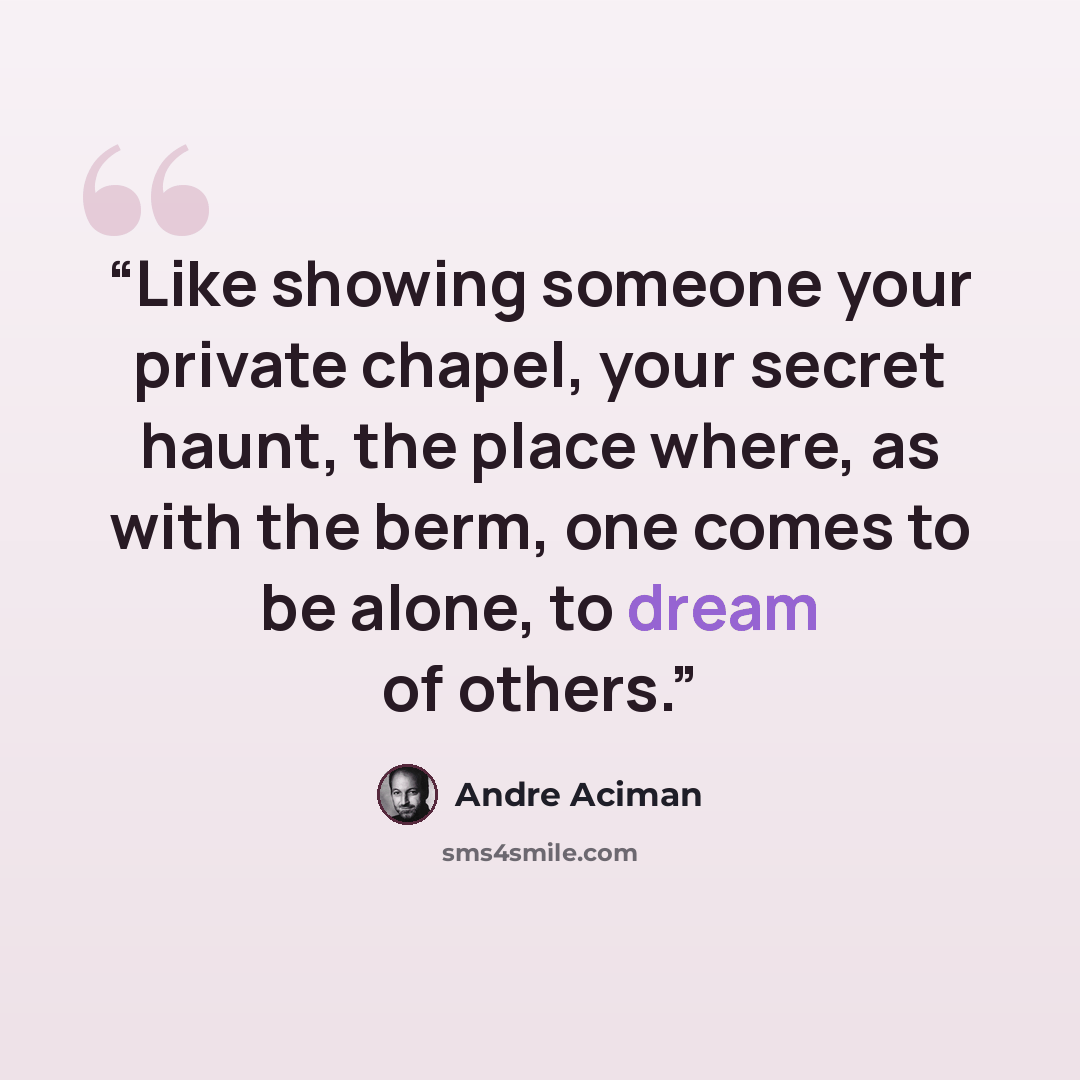 “Like showing someone your private chapel, your secret haunt, the place where, as with the berm, one comes to be alone, to dream of others.” quote by André Aciman