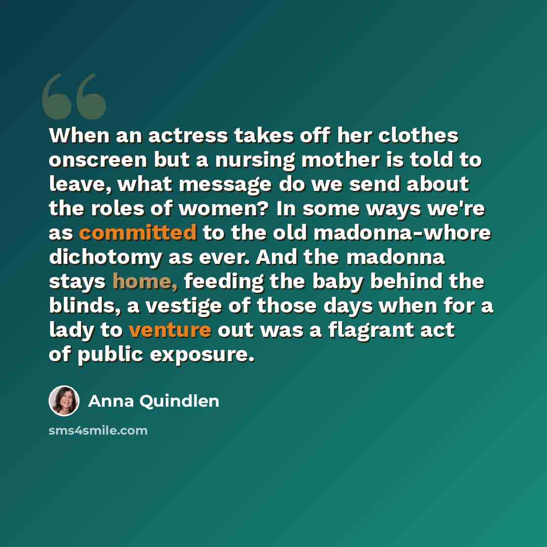 “When an actress takes off her clothes onscreen but a nursing mother is told to leave, what message do we send about the roles of women? In some ways we're as committed to the old madonna-whore dichotomy as ever. And the madonna stays home, feeding the baby behind the blinds, a vestige of those…” quote by Anna Quindlen