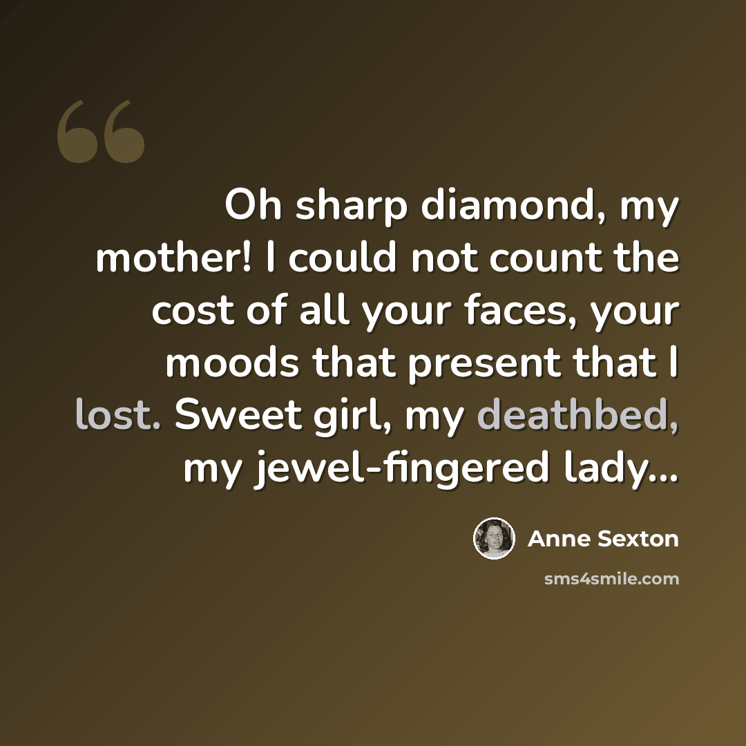 “Oh sharp diamond, my mother! I could not count the cost of all your faces, your moods that present that I lost. Sweet girl, my deathbed, my jewel-fingered lady...” quote by Anne Sexton
