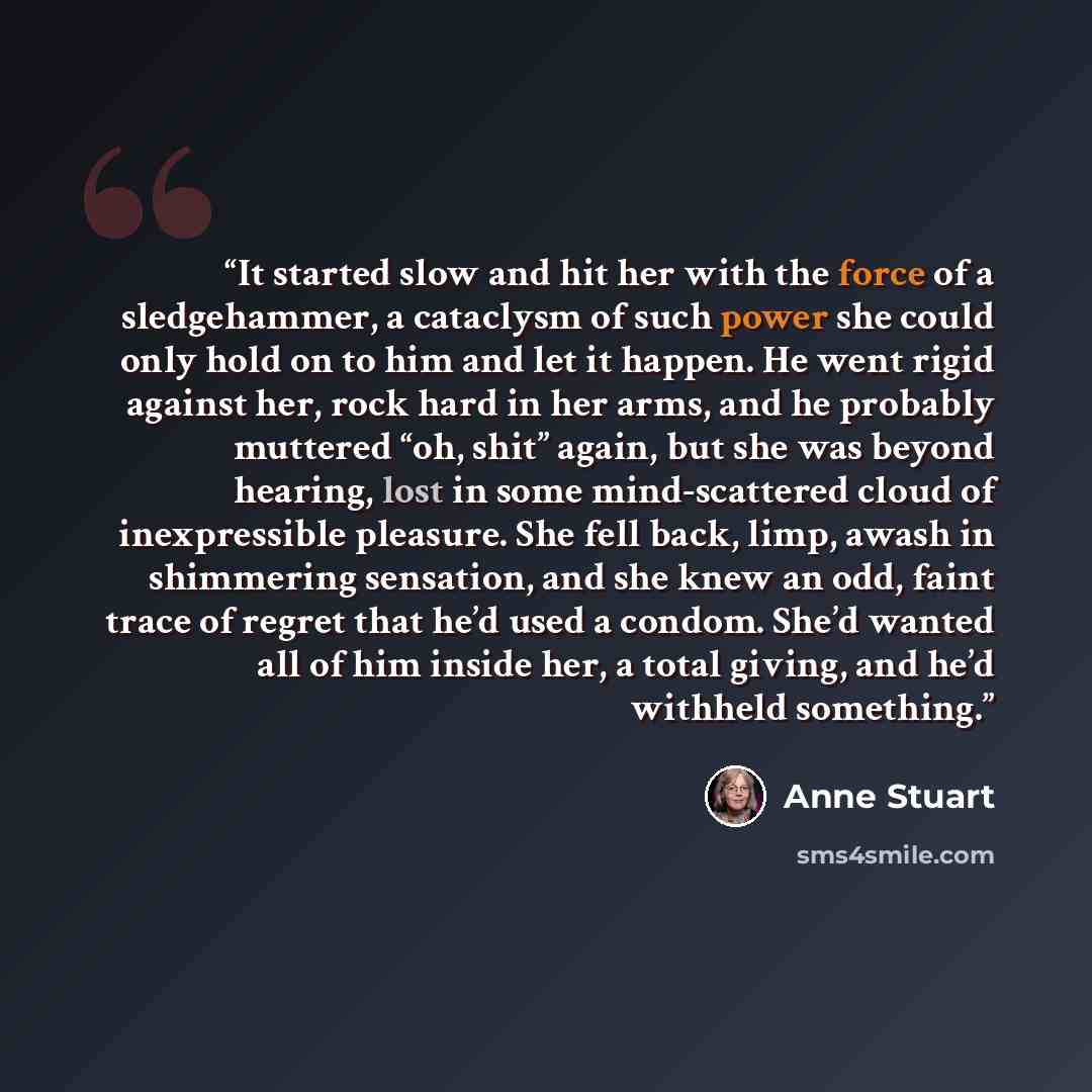 “It started slow and hit her with the force of a sledgehammer, a cataclysm of such power she could only hold on to him and let it happen. He went rigid against her, rock hard in her arms, and he probably muttered “oh, shit” again, but she was beyond hearing, lost in some mind-scattered cloud of…” quote by Anne Stuart