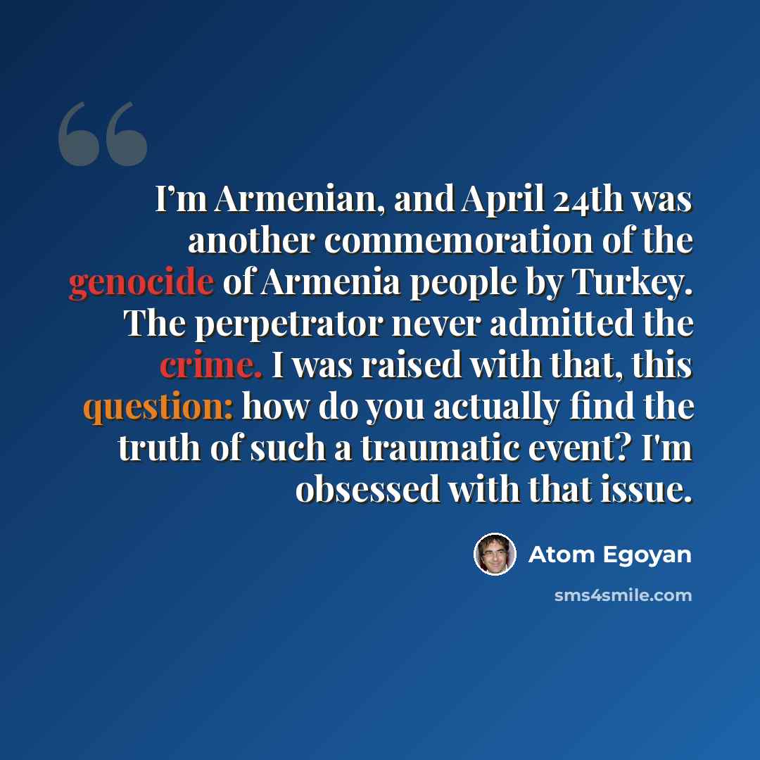 “I’m Armenian, and April 24th was another commemoration of the genocide of Armenia people by Turkey. The perpetrator never admitted the crime. I was raised with that, this question: how do you actually find the truth of such a traumatic event? I'm obsessed with that issue.” quote by Atom Egoyan
