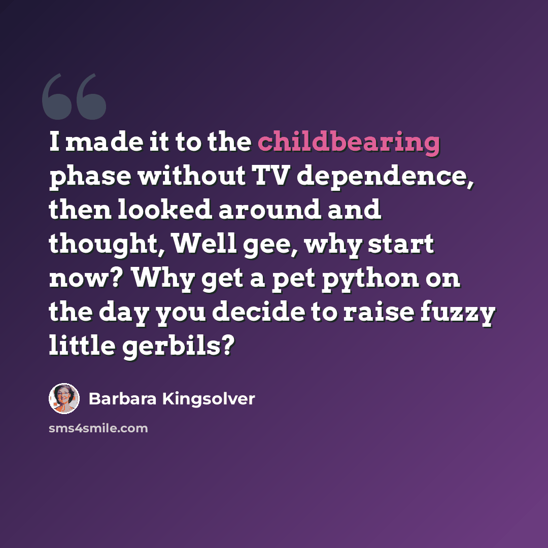 “I made it to the childbearing phase without TV dependence, then looked around and thought, Well gee, why start now? Why get a pet python on the day you decide to raise fuzzy little gerbils?” quote by Barbara Kingsolver