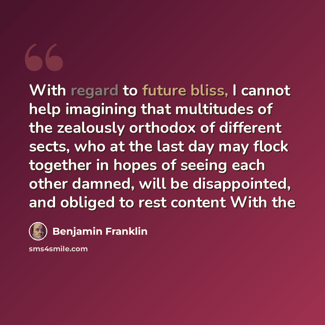 “With regard to future bliss, I cannot help imagining that multitudes of the zealously orthodox of different sects, who at the last day may flock together in hopes of seeing each other damned, will be disappointed, and obliged to rest content With the” quote by Benjamin Franklin