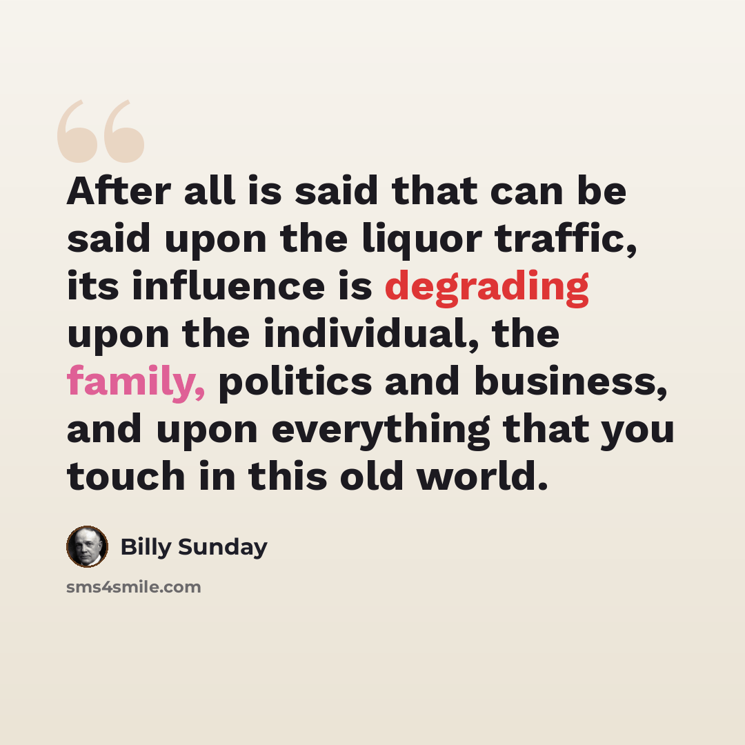 “After all is said that can be said upon the liquor traffic, its influence is degrading upon the individual, the family, politics and business, and upon everything that you touch in this old world.” quote by Billy Sunday