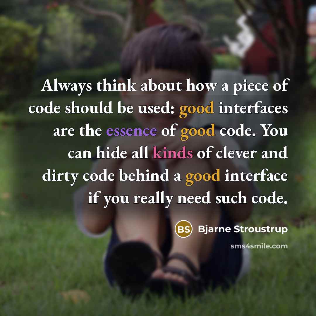 “Always think about how a piece of code should be used: good interfaces are the essence of good code. You can hide all kinds of clever and dirty code behind a good interface if you really need such code.” quote by Bjarne Stroustrup
