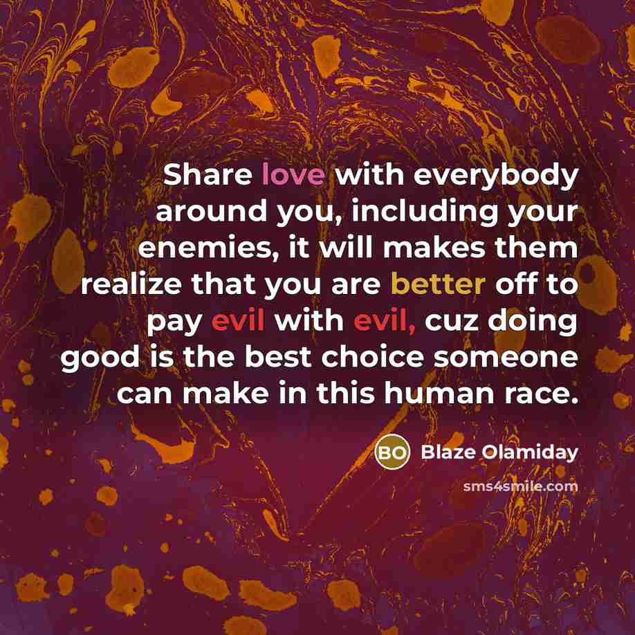 “Share love with everybody around you, including your enemies, it will makes them realize that you are better off to pay evil with evil, cuz doing good is the best choice someone can make in this human race.” quote by Blaze Olamiday