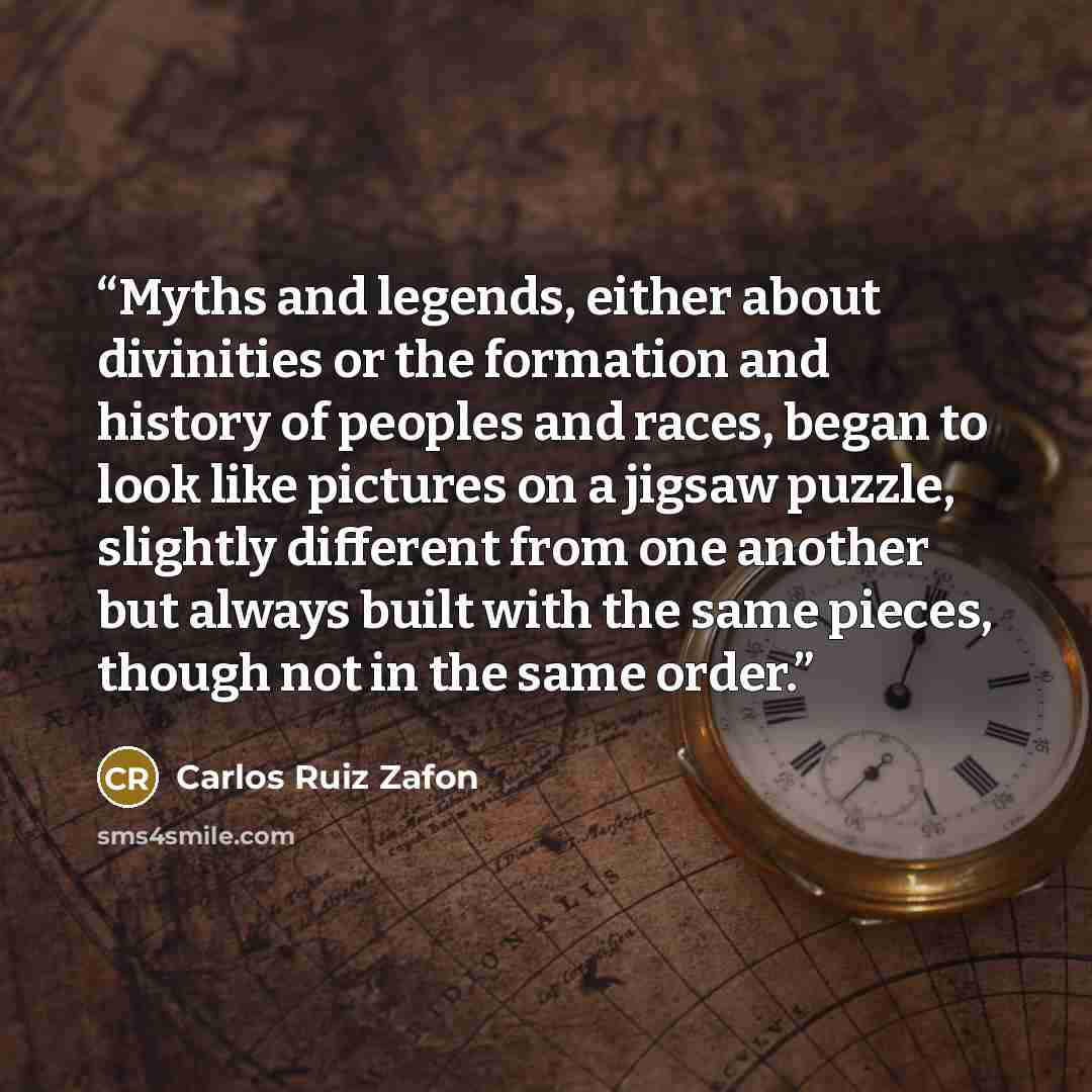 “Myths and legends, either about divinities or the formation and history of peoples and races, began to look like pictures on a jigsaw puzzle, slightly different from one another but always built with the same pieces, though not in the same order.” quote by Carlos Ruiz Zafón