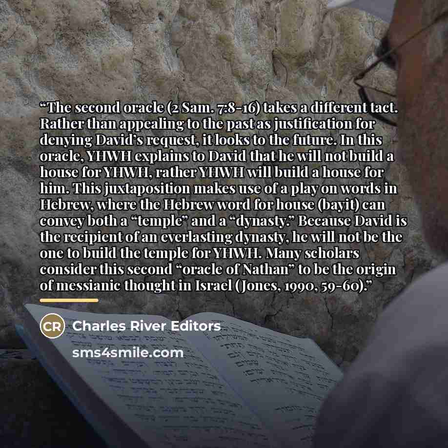 “The second oracle (2 Sam. 7:8-16) takes a different tact. Rather than appealing to the past as justification for denying David’s request, it looks to the future. In this oracle, YHWH explains to David that he will not build a house for YHWH, rather YHWH will build a house for him. This…” quote by Charles River Editors