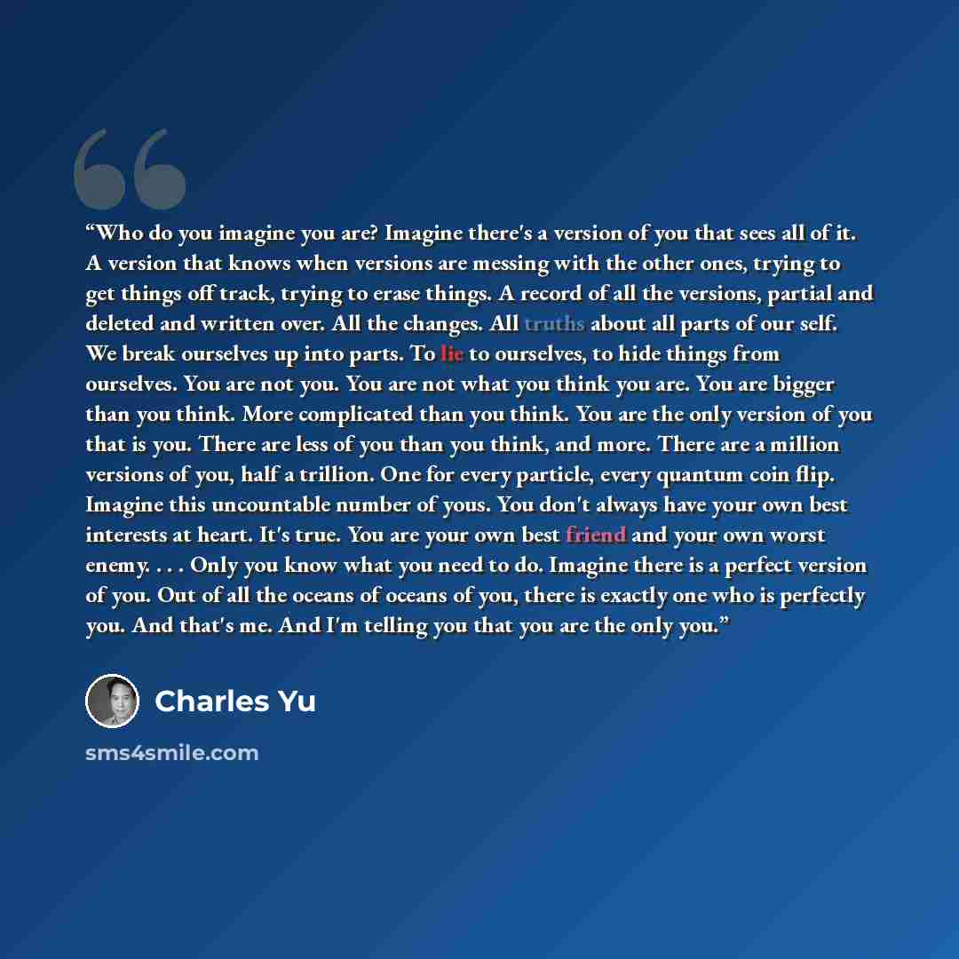 “Who do you imagine you are? Imagine there's a version of you that sees all of it. A version that knows when versions are messing with the other ones, trying to get things off track, trying to erase things. A record of all the versions, partial and deleted and written over. All the changes. All…” quote by Charles Yu