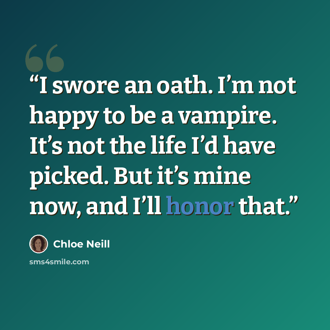 “I swore an oath. I’m not happy to be a vampire. It’s not the life I’d have picked. But it’s mine now, and I’ll honor that.” quote by Chloe Neill