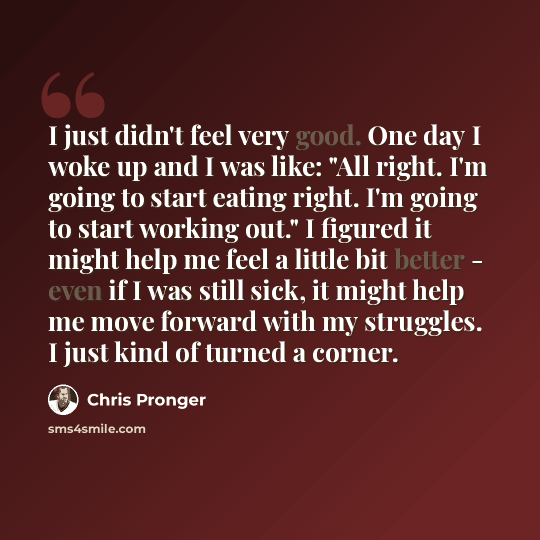 “I just didn't feel very good. One day I woke up and I was like: "All right. I'm going to start eating right. I'm going to start working out." I figured it might help me feel a little bit better - even if I was still sick, it might help me move forward with my struggles. I just kind of turned a…” quote by Chris Pronger