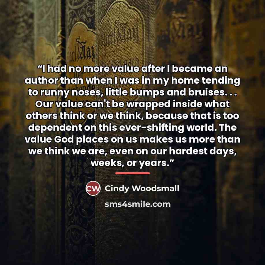 “I had no more value after I became an author than when I was in my home tending to runny noses, little bumps and bruises. . . Our value can't be wrapped inside what others think or we think, because that is too dependent on this ever-shifting world. The value God places on us makes us more than we…” quote by Cindy Woodsmall
