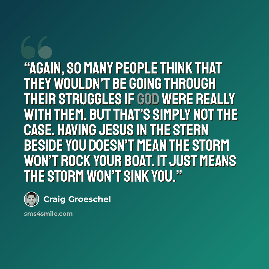 “Again, so many people think that they wouldn’t be going through their struggles if God were really with them. But that’s simply not the case. Having Jesus in the stern beside you doesn’t mean the storm won’t rock your boat. It just means the storm won’t sink you.” quote by Craig Groeschel