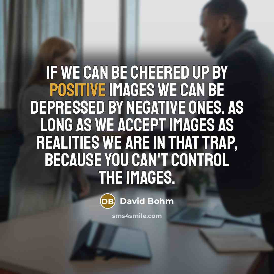 “If we can be cheered up by positive images we can be depressed by negative ones. As long as we accept images as realities we are in that trap, because you can't control the images.” quote by David Bohm