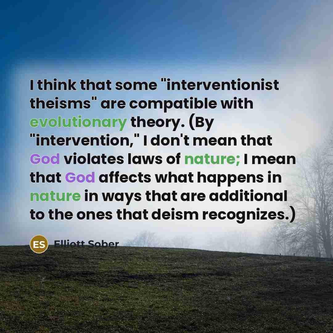 “I think that some "interventionist theisms" are compatible with evolutionary theory. (By "intervention," I don't mean that God violates laws of nature; I mean that God affects what happens in nature in ways that are additional to the ones that deism recognizes.)” quote by Elliott Sober