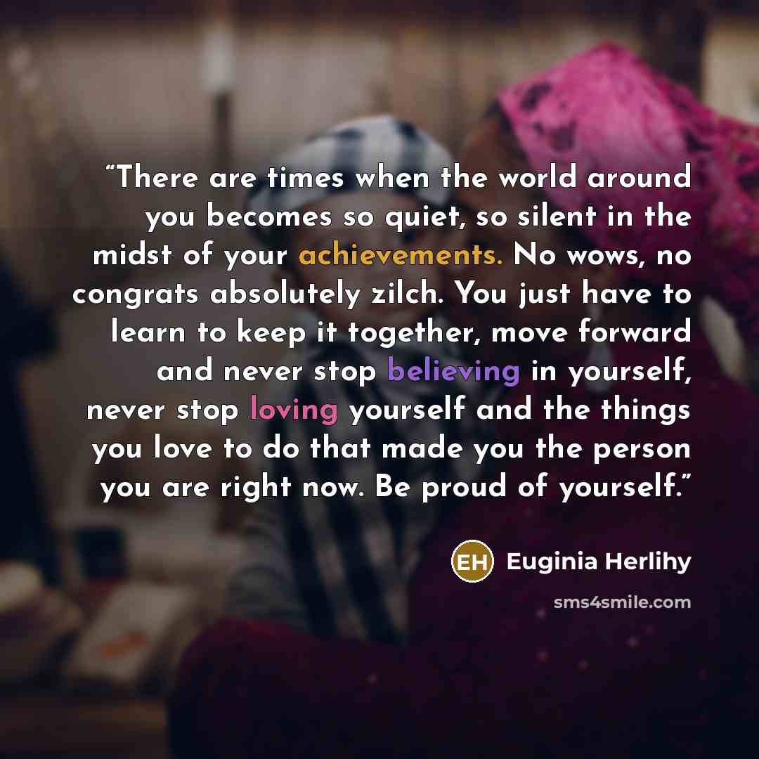 “There are times when the world around you becomes so quiet, so silent in the midst of your achievements. No wows, no congrats absolutely zilch. You just have to learn to keep it together, move forward and never stop believing in yourself, never stop loving yourself and the things you love to do…” quote by Euginia Herlihy
