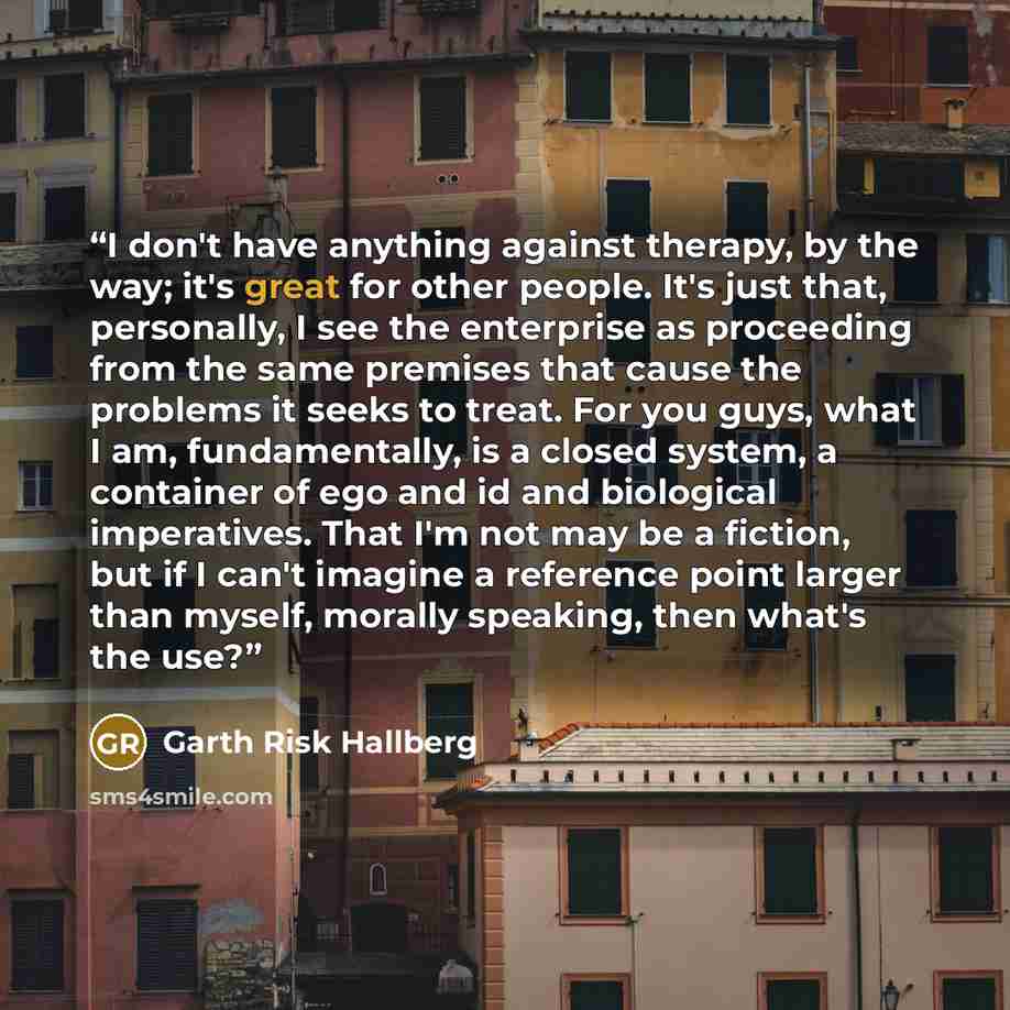 “I don't have anything against therapy, by the way; it's great for other people. It's just that, personally, I see the enterprise as proceeding from the same premises that cause the problems it seeks to treat. For you guys, what I am, fundamentally, is a closed system, a container of ego and id and…” quote by Garth Risk Hallberg