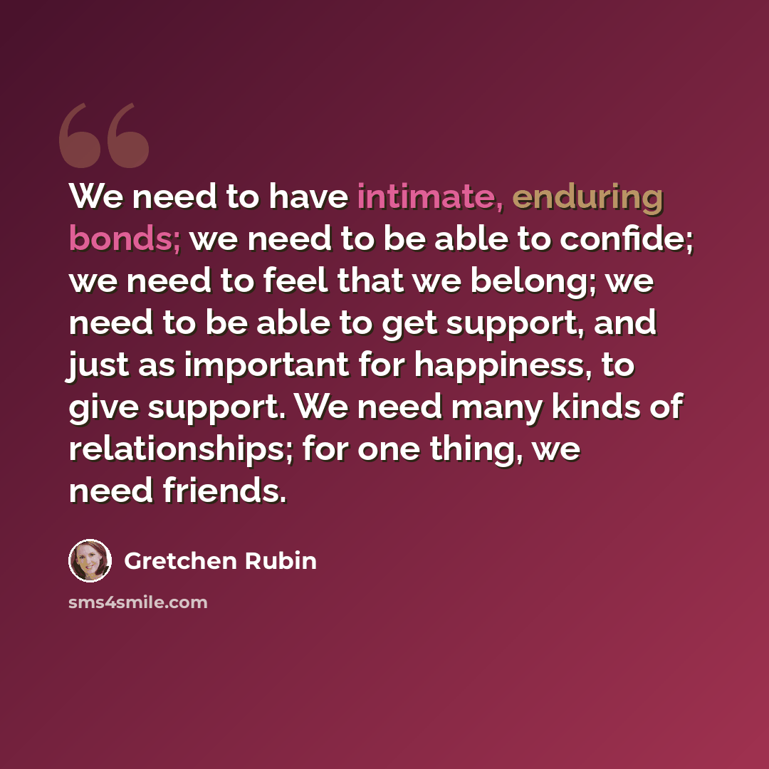 “We need to have intimate, enduring bonds; we need to be able to confide; we need to feel that we belong; we need to be able to get support, and just as important for happiness, to give support. We need many kinds of relationships; for one thing, we need friends.” quote by Gretchen Rubin
