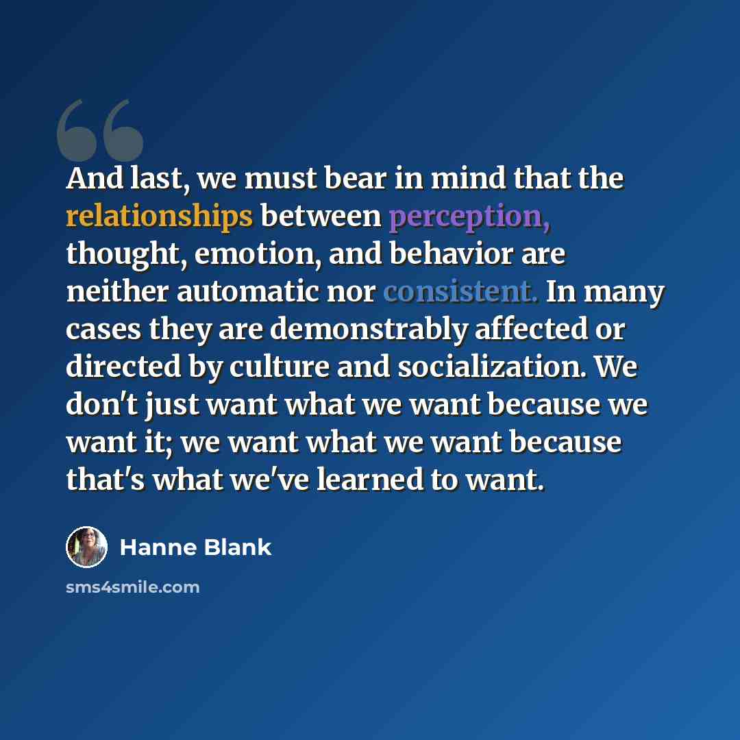 “And last, we must bear in mind that the relationships between perception, thought, emotion, and behavior are neither automatic nor consistent. In many cases they are demonstrably affected or directed by culture and socialization. We don't just want what we want because we want it; we want what we…” quote by Hanne Blank
