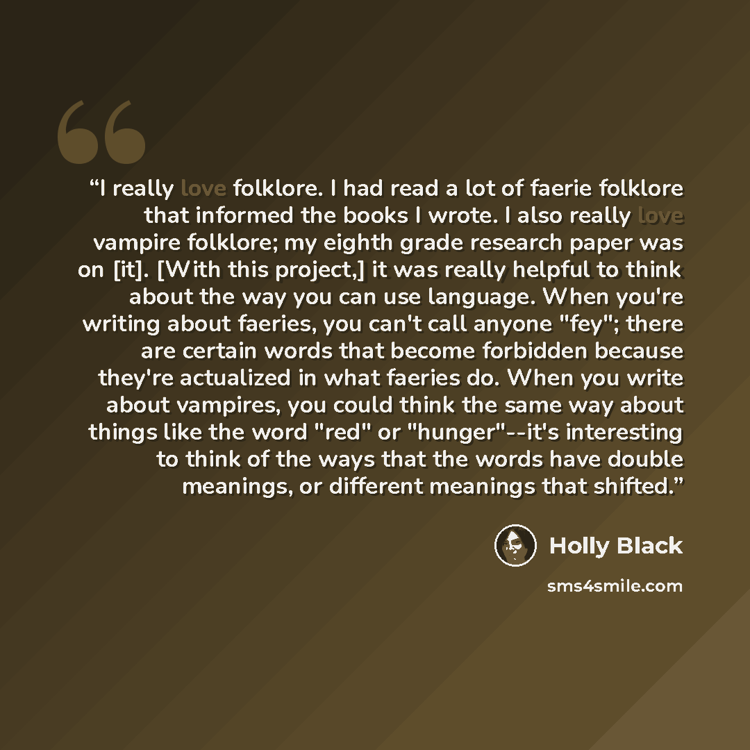 “I really love folklore. I had read a lot of faerie folklore that informed the books I wrote. I also really love vampire folklore; my eighth grade research paper was on [it]. [With this project,] it was really helpful to think about the way you can use language. When you're writing about faeries…” quote by Holly Black