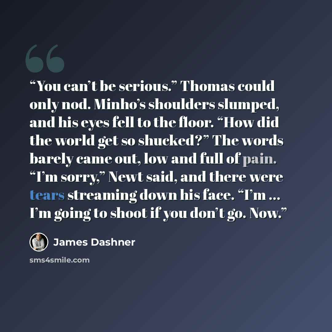 “You can’t be serious.” Thomas could only nod. Minho’s shoulders slumped, and his eyes fell to the floor. “How did the world get so shucked?” The words barely came out, low and full of pain. “I’m sorry,” Newt said, and there were tears streaming down his face. “I’m … I’m going to shoot if you don’t…” quote by James Dashner