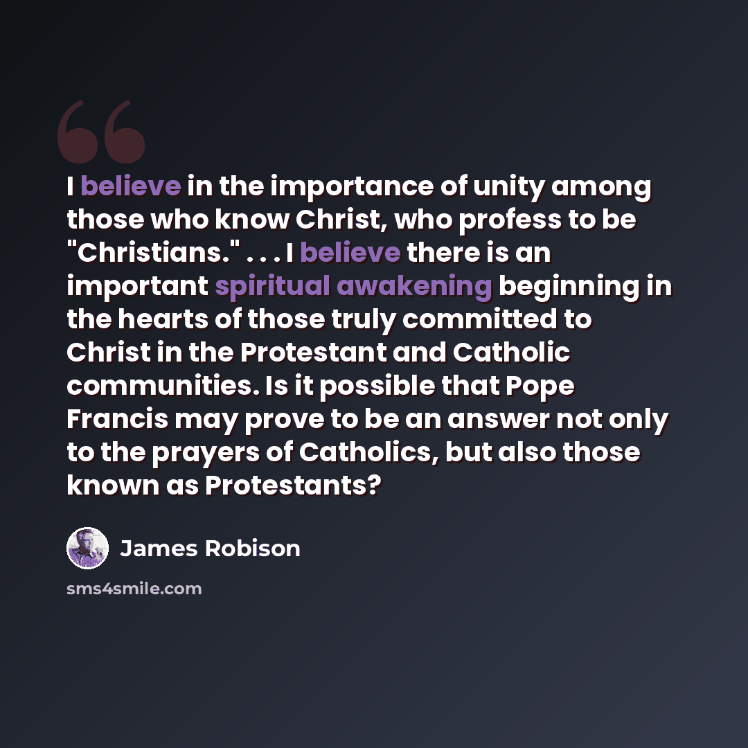 “I believe in the importance of unity among those who know Christ, who profess to be "Christians." . . . I believe there is an important spiritual awakening beginning in the hearts of those truly committed to Christ in the Protestant and Catholic communities. Is it possible that Pope Francis may…” quote by James Robison