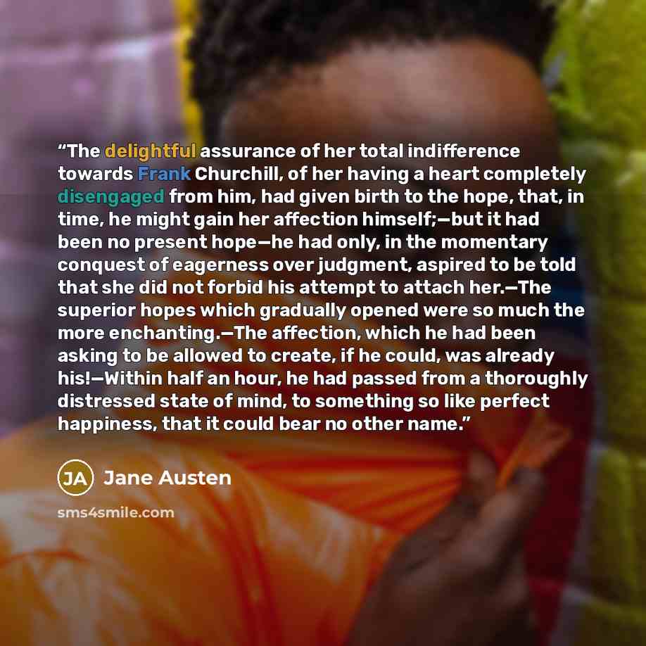 “The delightful assurance of her total indifference towards Frank Churchill, of her having a heart completely disengaged from him, had given birth to the hope, that, in time, he might gain her affection himself;—but it had been no present hope—he had only, in the momentary conquest of eagerness…” quote by Jane Austen
