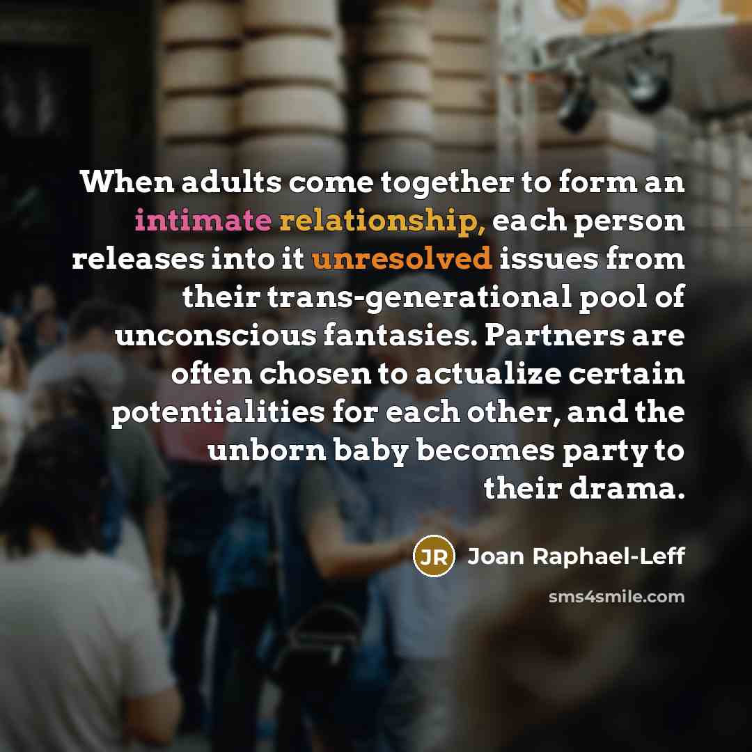 “When adults come together to form an intimate relationship, each person releases into it unresolved issues from their trans-generational pool of unconscious fantasies. Partners are often chosen to actualize certain potentialities for each other, and the unborn baby becomes party to their drama.” quote by Joan Raphael-Leff