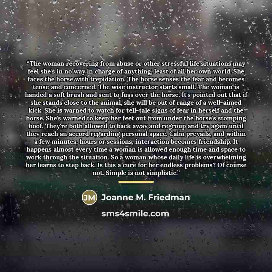 “The woman recovering from abuse or other stressful life situations may feel she's in no way in charge of anything, least of all her own world. She faces the horse with trepidation. The horse senses the fear and becomes tense and concerned. The wise instructor starts small. The woman is handed a…” quote by Joanne M. Friedman