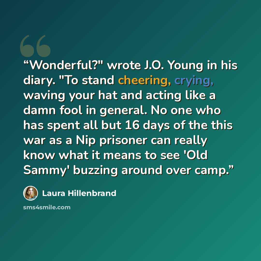 “Wonderful?" wrote J.O. Young in his diary. "To stand cheering, crying, waving your hat and acting like a damn fool in general. No one who has spent all but 16 days of the this war as a Nip prisoner can really know what it means to see 'Old Sammy' buzzing around over camp.” quote by Laura Hillenbrand