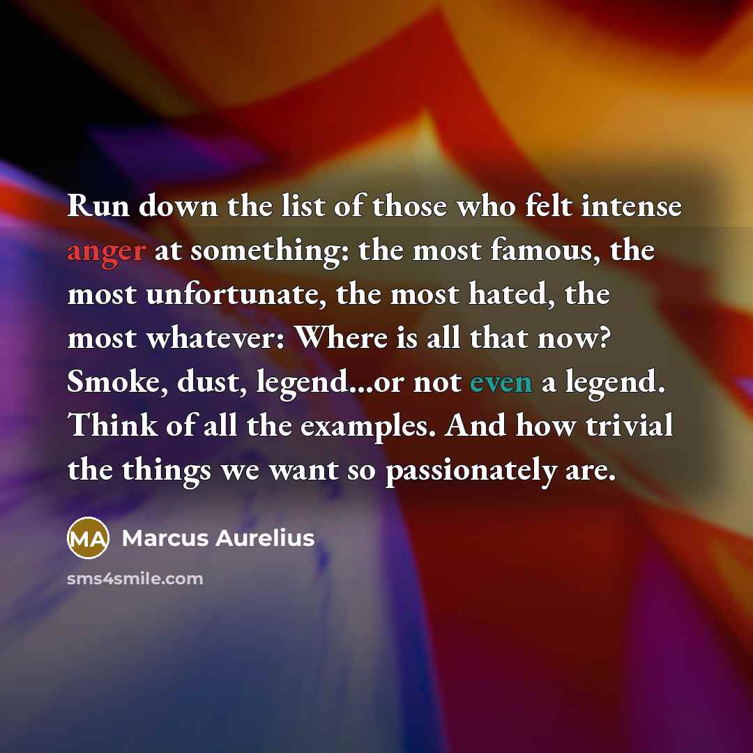 “Run down the list of those who felt intense anger at something: the most famous, the most unfortunate, the most hated, the most whatever: Where is all that now? Smoke, dust, legend...or not even a legend. Think of all the examples. And how trivial the things we want so passionately are.” quote by Marcus Aurelius