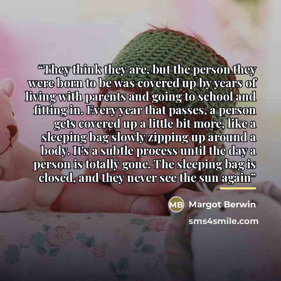 “They think they are, but the person they were born to be was covered up by years of living with parents and going to school and fitting in. Every year that passes, a person gets covered up a little bit more, like a sleeping bag slowly zipping up around a body. It's a subtle process until the day a…” quote by Margot Berwin