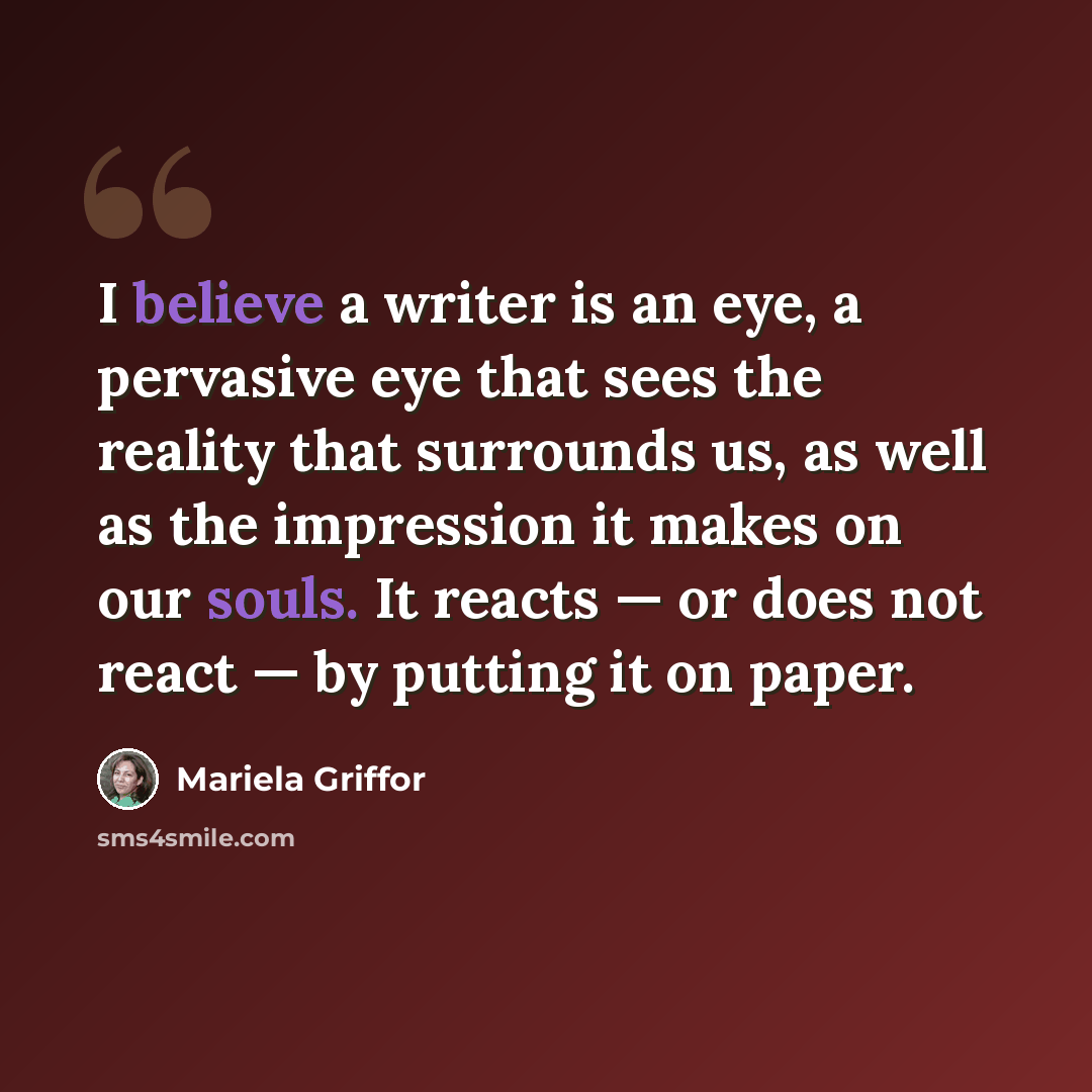 “I believe a writer is an eye, a pervasive eye that sees the reality that surrounds us, as well as the impression it makes on our souls. It reacts — or does not react — by putting it on paper.” quote by Mariela Griffor